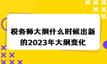 稅務師大綱什么時候出新的2023年大綱變化情況