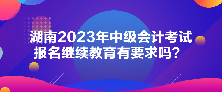 湖南2023年中級(jí)會(huì)計(jì)考試報(bào)名繼續(xù)教育有要求嗎？