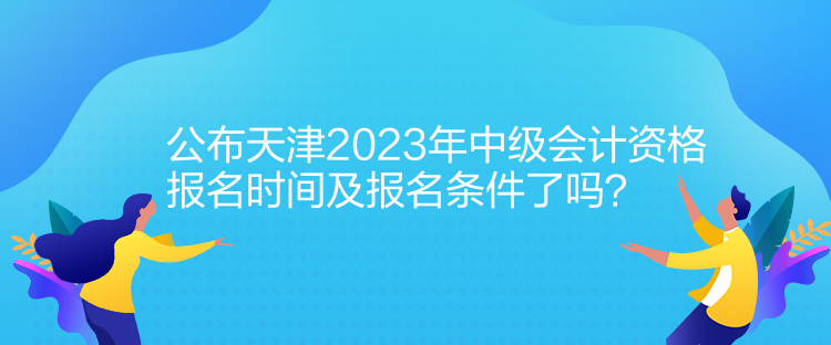 公布天津2023年中級(jí)會(huì)計(jì)資格報(bào)名時(shí)間及報(bào)名條件了嗎？