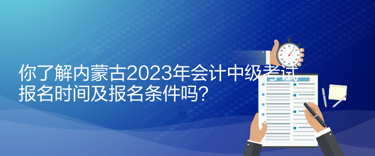 你了解內蒙古2023年會計中級考試報名時間及報名條件嗎？