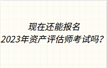 現(xiàn)在還能報名2023年資產(chǎn)評估師考試嗎？