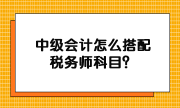 中級會計怎么搭配稅務(wù)師科目？