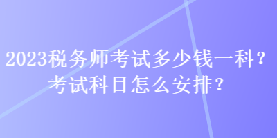 2023稅務(wù)師考試多少錢一科？考試科目怎么安排？