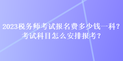 2023稅務(wù)師考試報名費多少錢一科？考試科目怎么安排報考？