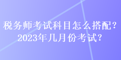 稅務師考試科目怎么搭配？2023年幾月份考試？