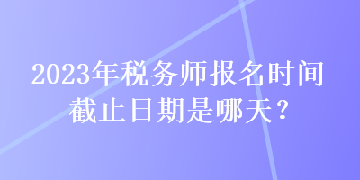 2023年稅務(wù)師報(bào)名時(shí)間截止日期是哪天？