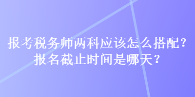 報考稅務師兩科應該怎么搭配？報名截止時間是哪天？