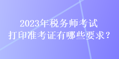 2023年稅務(wù)師考試打印準(zhǔn)考證有哪些要求？