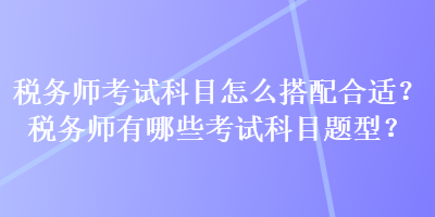 稅務(wù)師考試科目怎么搭配合適？稅務(wù)師有哪些考試科目題型？