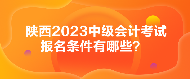 陜西2023中級會計考試報名條件有哪些？