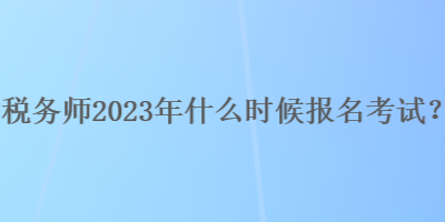 稅務(wù)師2023年什么時候報名考試？