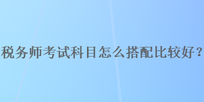 稅務(wù)師考試科目怎么搭配比較好？