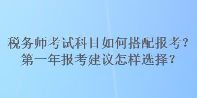 稅務(wù)師考試科目如何搭配報(bào)考？第一年報(bào)考建議怎樣選擇？