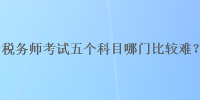 稅務(wù)師考試五個科目哪門比較難？