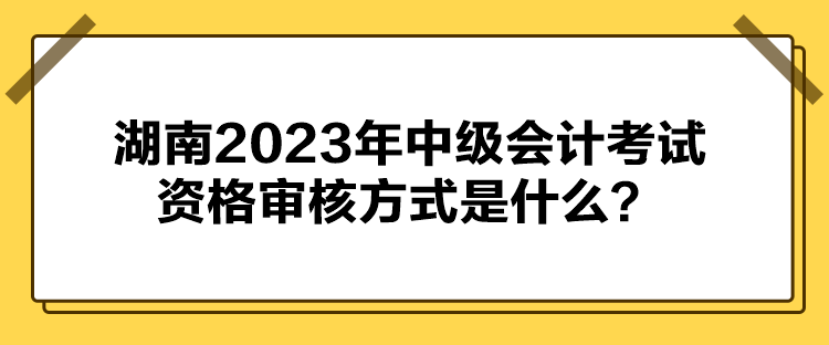 湖南2023年中級會計考試資格審核方式是什么？