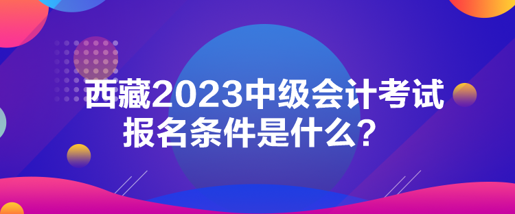 西藏2023中級(jí)會(huì)計(jì)考試報(bào)名條件是什么？