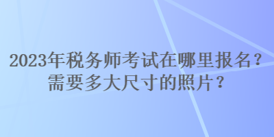 2023年稅務(wù)師考試在哪里報(bào)名？需要多大尺寸的照片？