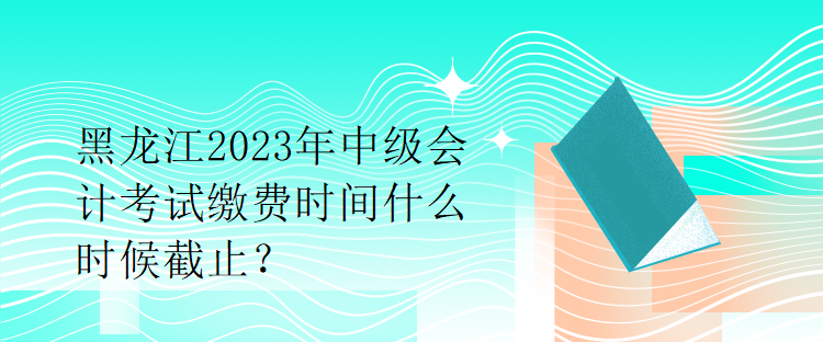 黑龍江2023年中級(jí)會(huì)計(jì)考試?yán)U費(fèi)時(shí)間什么時(shí)候截止？