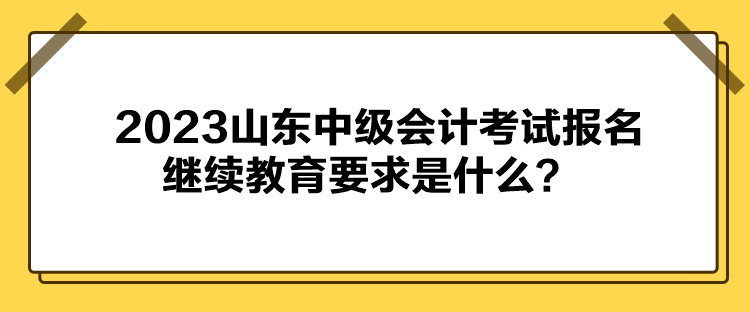 2023山東中級(jí)會(huì)計(jì)考試報(bào)名繼續(xù)教育要求是什么？