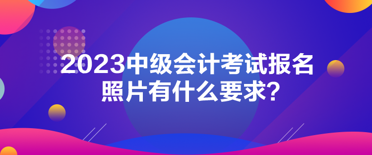 2023中級(jí)會(huì)計(jì)考試報(bào)名照片有什么要求？