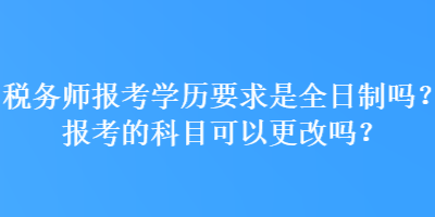 稅務師報考學歷要求是全日制嗎？報考的科目可以更改嗎？