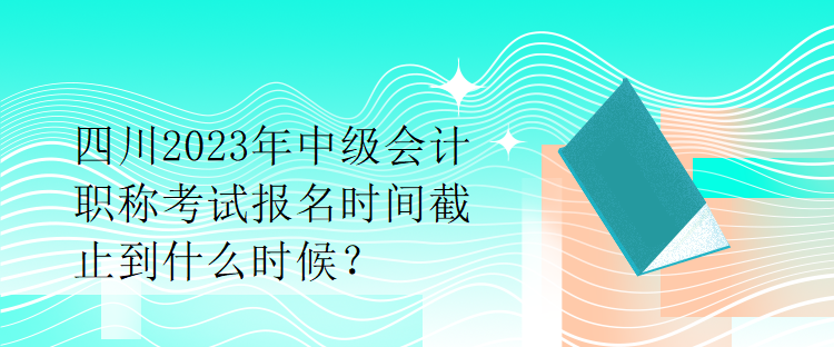 四川2023年中級(jí)會(huì)計(jì)職稱考試報(bào)名時(shí)間截止到什么時(shí)候？