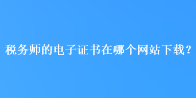 稅務(wù)師的電子證書(shū)在哪個(gè)網(wǎng)站下載？