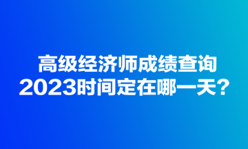 高級(jí)經(jīng)濟(jì)師成績(jī)查詢(xún)2023時(shí)間定在哪一天？