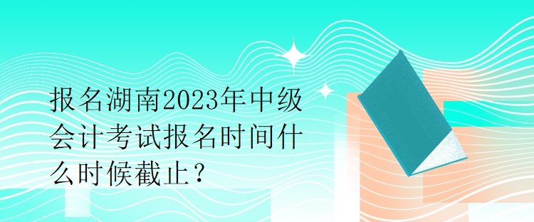 報(bào)名湖南2023年中級(jí)會(huì)計(jì)考試報(bào)名時(shí)間什么時(shí)候截止？