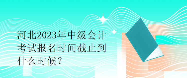 河北2023年中級會計考試報名時間截止到什么時候？