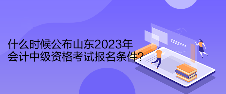 什么時候公布山東2023年會計中級資格考試報名條件？