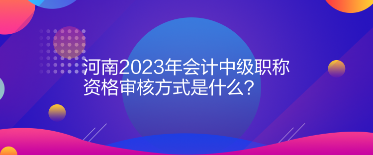 河南2023年會(huì)計(jì)中級(jí)職稱(chēng)資格審核方式是什么？