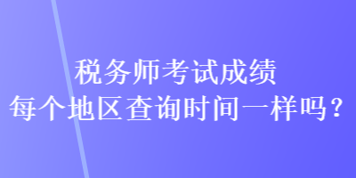 稅務(wù)師考試成績每個(gè)地區(qū)查詢時(shí)間一樣嗎？