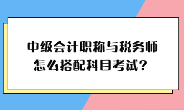 中級會計職稱與稅務(wù)師怎么搭配科目考試？