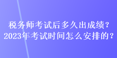 稅務師考試后多久出成績？2023年考試時間怎么安排的？