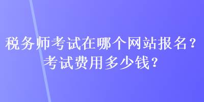 稅務師考試在哪個網(wǎng)站報名？考試費用多少錢？