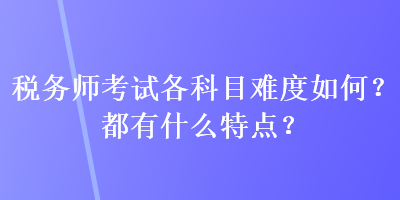 稅務(wù)師考試各科目難度如何？都有什么特點？