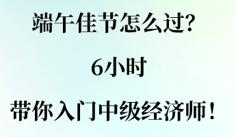 端午佳節(jié)怎么過？6小時帶你入門中級經(jīng)濟師！