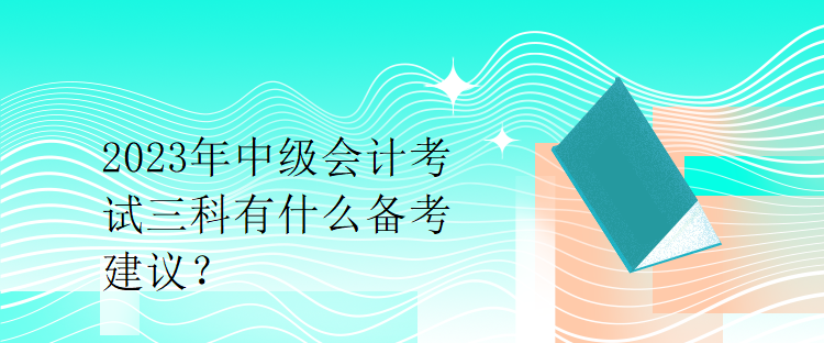 2023年中級會計考試三科有什么備考建議？