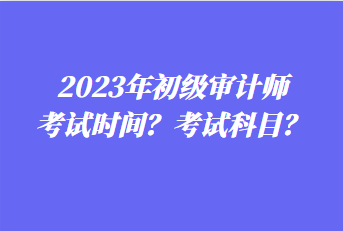 2023年初級(jí)審計(jì)師考試時(shí)間？考試科目？