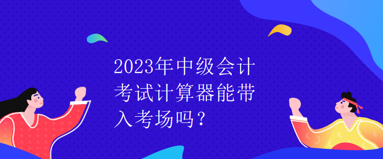 2023年中級會計考試計算器能帶入考場嗎？