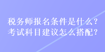 稅務(wù)師報名條件是什么？考試科目建議怎么搭配？