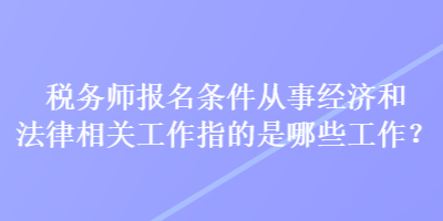 稅務(wù)師報名條件從事經(jīng)濟(jì)和法律相關(guān)工作指的是哪些工作？