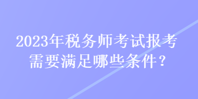 2023年稅務(wù)師考試報考需要滿足哪些條件？