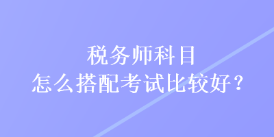 稅務(wù)師科目怎么搭配考試比較好？