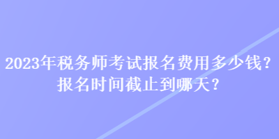 2023年稅務(wù)師考試報(bào)名費(fèi)用多少錢？報(bào)名時(shí)間截止到哪天？