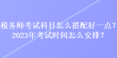 稅務(wù)師考試科目怎么搭配好一點(diǎn)？2023年考試時(shí)間怎么安排？