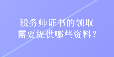 稅務(wù)師證書的領(lǐng)取需要提供哪些資料？