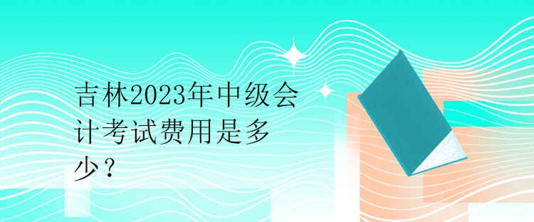 吉林2023年中級會計(jì)考試費(fèi)用是多少？