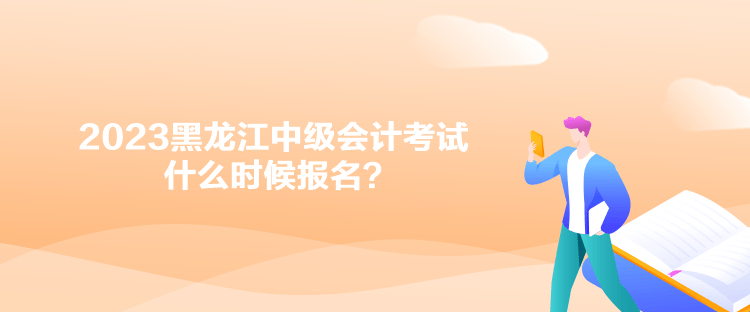 2023黑龍江中級會計考試什么時候報名？